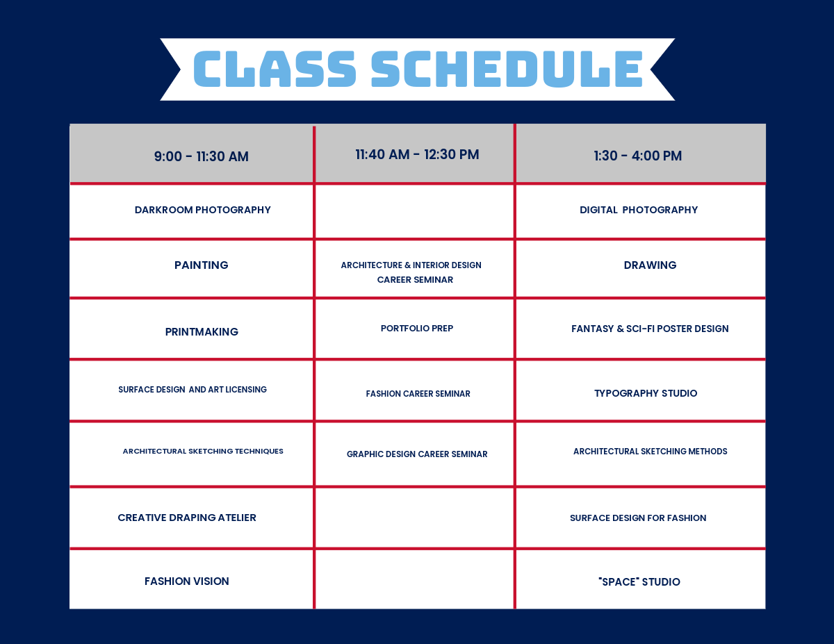 Graphic that says Class Schedule at the top in light blue. The left column of the graphic from top to bottom reads: 9:00 - 11:30 AM, Darkroom Photography, Painting, Printmaking, Surface Design and Art Licensing, Architectural Sketching Techniques, Creative Draping, Atelier, Fashion Vision. The middle column from top to bottom reads: 11:40 AM - 12:30 PM, Architecture and Interior Design Career Seminar, Portfolio Prep, Fashion Career Seminar, Graphic Design Seminar. The right column from top to bottom reads: Digital Photography, Drawing, Fantasy & Sci-Fi Poster Design, Typography Studio, Architectural Sketching Methods, Surface Design for Fashion, "Space" Studio.